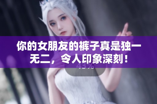 你的女朋友的裤子真是独一无二，令人印象深刻！