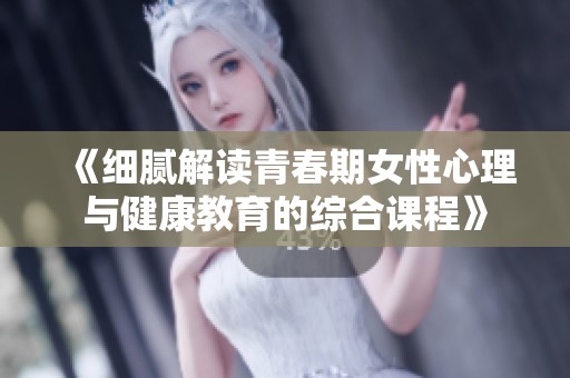 《细腻解读青春期女性心理与健康教育的综合课程》