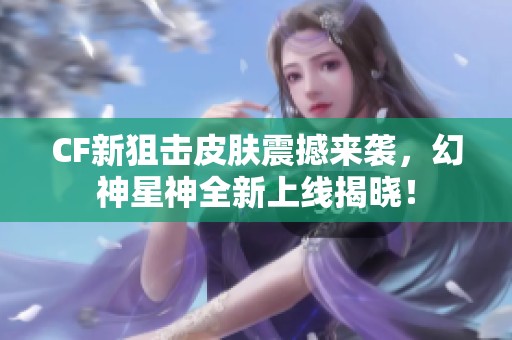 CF新狙击皮肤震撼来袭，幻神星神全新上线揭晓！