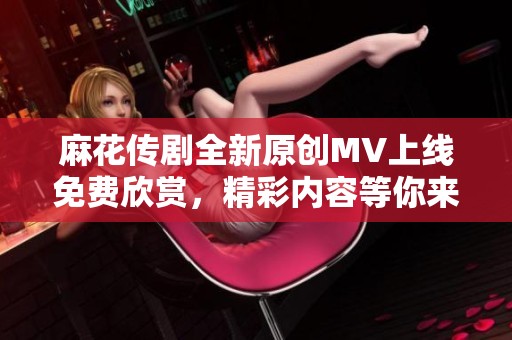 麻花传剧全新原创MV上线免费欣赏，精彩内容等你来发现