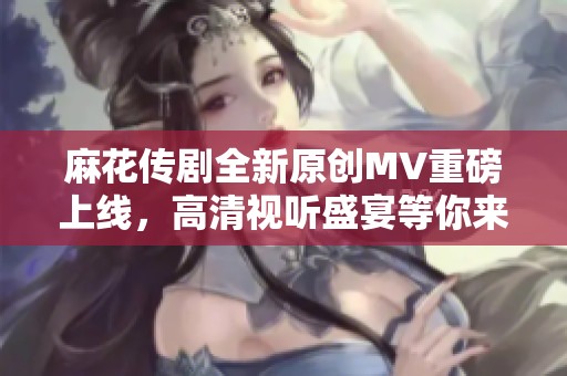 麻花传剧全新原创MV重磅上线，高清视听盛宴等你来体验