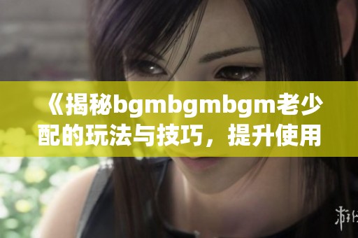 《揭秘bgmbgmbgm老少配的玩法与技巧，提升使用体验》