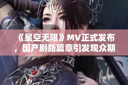 《星空无限》MV正式发布，国产剧新篇章引发观众期待与热议