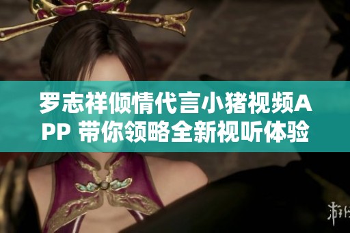 罗志祥倾情代言小猪视频APP 带你领略全新视听体验