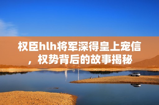 权臣hlh将军深得皇上宠信，权势背后的故事揭秘