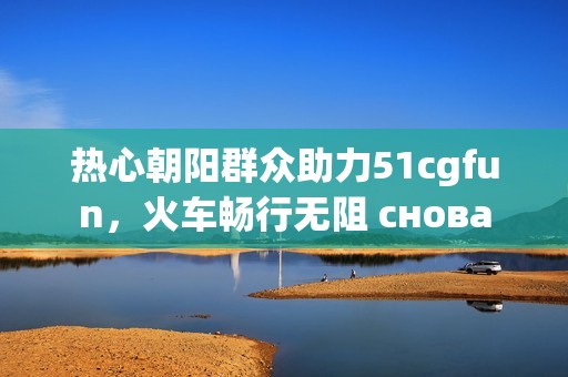 热心朝阳群众助力51cgfun，火车畅行无阻 снова