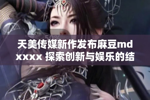 天美传媒新作发布麻豆mdxxxx 探索创新与娱乐的结合