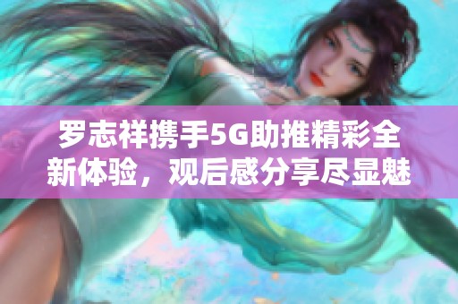 罗志祥携手5G助推精彩全新体验，观后感分享尽显魅力