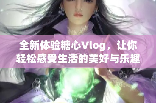 全新体验糖心Vlog，让你轻松感受生活的美好与乐趣