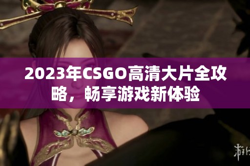 2023年CSGO高清大片全攻略，畅享游戏新体验