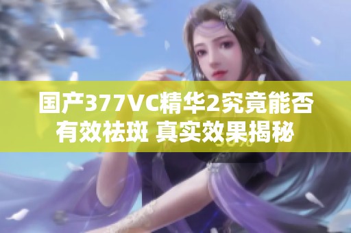 国产377VC精华2究竟能否有效祛斑 真实效果揭秘