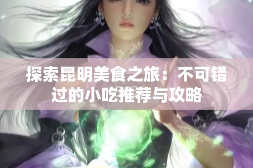 探索昆明美食之旅：不可错过的小吃推荐与攻略