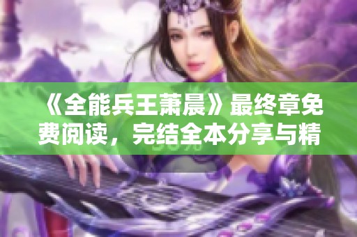 《全能兵王萧晨》最终章免费阅读，完结全本分享与精彩点评