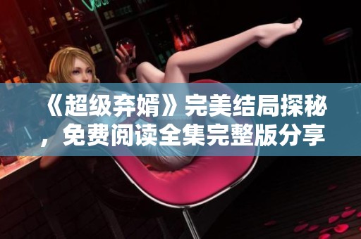 《超级弃婿》完美结局探秘，免费阅读全集完整版分享